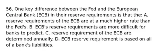 56. One key difference between the Fed and the European Central Bank (ECB) in their reserve requirements is that the: A. reserve requirements of the ECB are at a much higher rate than the Fed's. B. ECB's reserve requirements are more difficult for banks to predict. C. reserve requirement of the ECB are determined annually. D. ECB reserve requirement is based on all of a bank's liabilities.