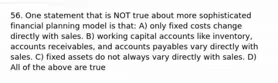 56. One statement that is NOT true about more sophisticated financial planning model is that: A) only fixed costs change directly with sales. B) working capital accounts like inventory, accounts receivables, and accounts payables vary directly with sales. C) fixed assets do not always vary directly with sales. D) All of the above are true