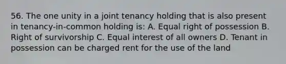 56. The one unity in a joint tenancy holding that is also present in tenancy-in-common holding is: A. Equal right of possession B. Right of survivorship C. Equal interest of all owners D. Tenant in possession can be charged rent for the use of the land