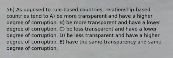 56) As opposed to rule-based countries, relationship-based countries tend to A) be more transparent and have a higher degree of corruption. B) be more transparent and have a lower degree of corruption. C) be less transparent and have a lower degree of corruption. D) be less transparent and have a higher degree of corruption. E) have the same transparency and same degree of corruption.