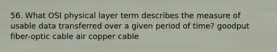 56. What OSI physical layer term describes the measure of usable data transferred over a given period of time? goodput fiber-optic cable air copper cable