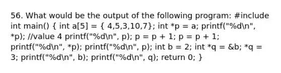 56. What would be the output of the following program: #include int main() ( int a[5] = { 4,5,3,10,7); int *p = a; printf("%dn", *p); //value 4 printf("%dn", p); p = p + 1; p = p + 1; printf("%dn", *p); printf("%dn", p); int b = 2; int *q = &b; *q = 3; printf("%dn", b); printf("%dn", q); return 0; }