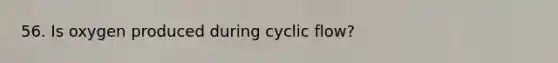 56. Is oxygen produced during cyclic flow?