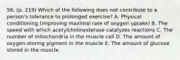 56. (p. 219) Which of the following does not contribute to a person's tolerance to prolonged exercise? A. Physical conditioning (improving maximal rate of oxygen uptake) B. The speed with which acetylcholinesterase catalyzes reactions C. The number of mitochondria in the muscle cell D. The amount of oxygen-storing pigment in the muscle E. The amount of glucose stored in the muscle