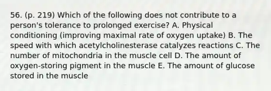 56. (p. 219) Which of the following does not contribute to a person's tolerance to prolonged exercise? A. Physical conditioning (improving maximal rate of oxygen uptake) B. The speed with which acetylcholinesterase catalyzes reactions C. The number of mitochondria in the muscle cell D. The amount of oxygen-storing pigment in the muscle E. The amount of glucose stored in the muscle