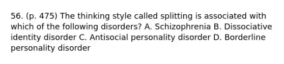 56. (p. 475) The thinking style called splitting is associated with which of the following disorders? A. Schizophrenia B. Dissociative identity disorder C. Antisocial personality disorder D. Borderline personality disorder