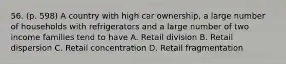 56. (p. 598) A country with high car ownership, a large number of households with refrigerators and a large number of two income families tend to have A. Retail division B. Retail dispersion C. Retail concentration D. Retail fragmentation