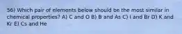 56) Which pair of elements below should be the most similar in chemical properties? A) C and O B) B and As C) I and Br D) K and Kr E) Cs and He