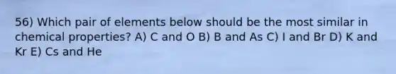 56) Which pair of elements below should be the most similar in chemical properties? A) C and O B) B and As C) I and Br D) K and Kr E) Cs and He