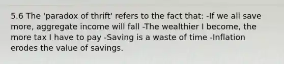 5.6 The 'paradox of thrift' refers to the fact that: -If we all save more, aggregate income will fall -The wealthier I become, the more tax I have to pay -Saving is a waste of time -Inflation erodes the value of savings.