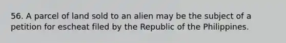 56. A parcel of land sold to an alien may be the subject of a petition for escheat filed by the Republic of the Philippines.