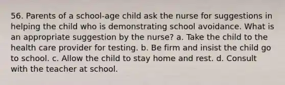 56. Parents of a school-age child ask the nurse for suggestions in helping the child who is demonstrating school avoidance. What is an appropriate suggestion by the nurse? a. Take the child to the health care provider for testing. b. Be firm and insist the child go to school. c. Allow the child to stay home and rest. d. Consult with the teacher at school.