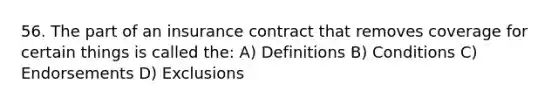 56. The part of an insurance contract that removes coverage for certain things is called the: A) Definitions B) Conditions C) Endorsements D) Exclusions