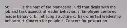 56. _____ is the part of the Managerial Grid that deals with the job and task aspects of leader behavior. a. Employee-centered leader behavior b. Initiating structure c. Task-oriented leadership behavior d. Concern for people e. Concern for production