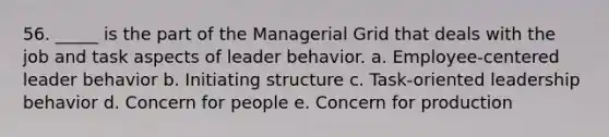 56. _____ is the part of the Managerial Grid that deals with the job and task aspects of leader behavior. a. Employee-centered leader behavior b. Initiating structure c. Task-oriented leadership behavior d. Concern for people e. Concern for production