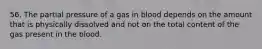 56. The partial pressure of a gas in blood depends on the amount that is physically dissolved and not on the total content of the gas present in the blood.