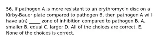 56. If pathogen A is more resistant to an erythromycin disc on a Kirby-Bauer plate compared to pathogen B, then pathogen A will have a(n) _____ zone of inhibition compared to pathogen B. A. smaller B. equal C. larger D. All of the choices are correct. E. None of the choices is correct.