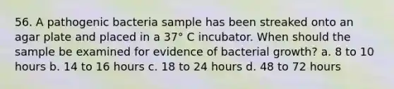 56. A pathogenic bacteria sample has been streaked onto an agar plate and placed in a 37° C incubator. When should the sample be examined for evidence of bacterial growth? a. 8 to 10 hours b. 14 to 16 hours c. 18 to 24 hours d. 48 to 72 hours