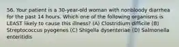 56. Your patient is a 30-year-old woman with nonbloody diarrhea for the past 14 hours. Which one of the following organisms is LEAST likely to cause this illness? (A) Clostridium difficile (B) Streptococcus pyogenes (C) Shigella dysenteriae (D) Salmonella enteritidis