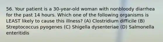 56. Your patient is a 30-year-old woman with nonbloody diarrhea for the past 14 hours. Which one of the following organisms is LEAST likely to cause this illness? (A) Clostridium difficile (B) Streptococcus pyogenes (C) Shigella dysenteriae (D) Salmonella enteritidis