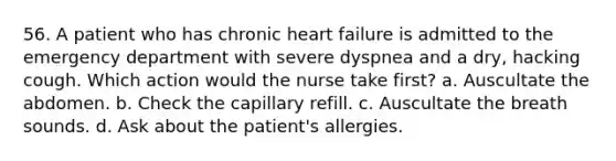 56. A patient who has chronic heart failure is admitted to the emergency department with severe dyspnea and a dry, hacking cough. Which action would the nurse take first? a. Auscultate the abdomen. b. Check the capillary refill. c. Auscultate the breath sounds. d. Ask about the patient's allergies.