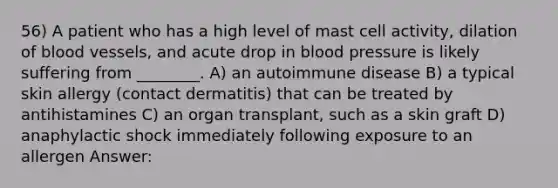 56) A patient who has a high level of mast cell activity, dilation of blood vessels, and acute drop in blood pressure is likely suffering from ________. A) an autoimmune disease B) a typical skin allergy (contact dermatitis) that can be treated by antihistamines C) an organ transplant, such as a skin graft D) anaphylactic shock immediately following exposure to an allergen Answer: