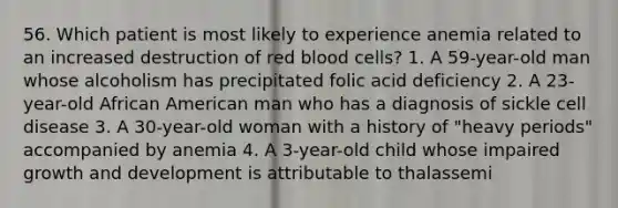 56. Which patient is most likely to experience anemia related to an increased destruction of red blood cells? 1. A 59-year-old man whose alcoholism has precipitated folic acid deficiency 2. A 23-year-old African American man who has a diagnosis of sickle cell disease 3. A 30-year-old woman with a history of "heavy periods" accompanied by anemia 4. A 3-year-old child whose impaired growth and development is attributable to thalassemi