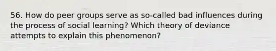 56. How do peer groups serve as so-called bad influences during the process of social learning? Which theory of deviance attempts to explain this phenomenon?