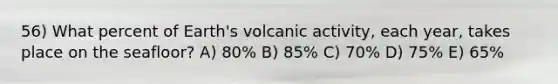 56) What percent of Earth's volcanic activity, each year, takes place on the seafloor? A) 80% B) 85% C) 70% D) 75% E) 65%