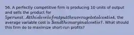 56. A perfectly competitive firm is producing 10 units of output and sells the product for 5 per unit. At this level of output the average total cost is4, the average variable cost is 3 and the marginal cost is7. What should this firm do to maximize short-run profits?