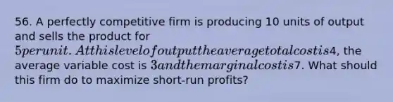 56. A perfectly competitive firm is producing 10 units of output and sells the product for 5 per unit. At this level of output the average total cost is4, the average variable cost is 3 and the marginal cost is7. What should this firm do to maximize short-run profits?