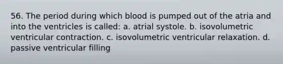 56. The period during which blood is pumped out of the atria and into the ventricles is called: a. atrial systole. b. isovolumetric ventricular contraction. c. isovolumetric ventricular relaxation. d. passive ventricular filling