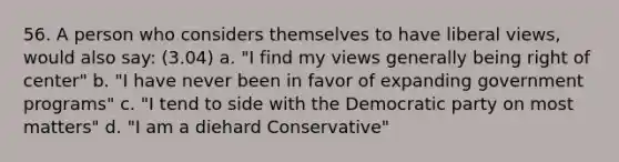 56. A person who considers themselves to have liberal views, would also say: (3.04) a. "I find my views generally being right of center" b. "I have never been in favor of expanding government programs" c. "I tend to side with the Democratic party on most matters" d. "I am a diehard Conservative"