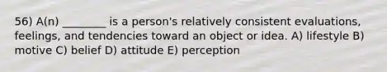 56) A(n) ________ is a person's relatively consistent evaluations, feelings, and tendencies toward an object or idea. A) lifestyle B) motive C) belief D) attitude E) perception