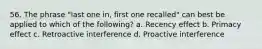 56. The phrase "last one in, first one recalled" can best be applied to which of the following? a. Recency effect b. Primacy effect c. Retroactive interference d. Proactive interference