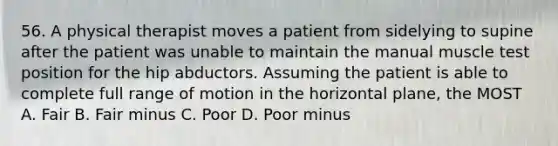 56. A physical therapist moves a patient from sidelying to supine after the patient was unable to maintain the manual muscle test position for the hip abductors. Assuming the patient is able to complete full range of motion in the horizontal plane, the MOST A. Fair B. Fair minus C. Poor D. Poor minus