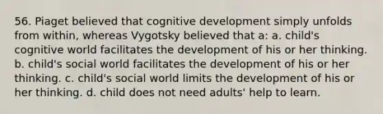 56. Piaget believed that cognitive development simply unfolds from within, whereas Vygotsky believed that a: a. child's cognitive world facilitates the development of his or her thinking. b. child's social world facilitates the development of his or her thinking. c. child's social world limits the development of his or her thinking. d. child does not need adults' help to learn.