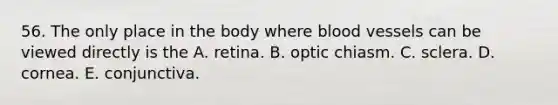 56. The only place in the body where <a href='https://www.questionai.com/knowledge/kZJ3mNKN7P-blood-vessels' class='anchor-knowledge'>blood vessels</a> can be viewed directly is the A. retina. B. optic chiasm. C. sclera. D. cornea. E. conjunctiva.