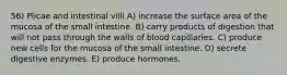 56) Plicae and intestinal villi A) increase the surface area of the mucosa of the small intestine. B) carry products of digestion that will not pass through the walls of blood capillaries. C) produce new cells for the mucosa of the small intestine. D) secrete digestive enzymes. E) produce hormones.