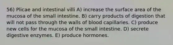 56) Plicae and intestinal villi A) increase the surface area of the mucosa of the small intestine. B) carry products of digestion that will not pass through the walls of blood capillaries. C) produce new cells for the mucosa of the small intestine. D) secrete digestive enzymes. E) produce hormones.