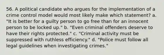 56. A political candidate who argues for the implementation of a crime control model would most likely make which statement? a. "It is better for a guilty person to go free than for an innocent person to be locked up." b. "Even criminal offenders deserve to have their rights protected." c. "Criminal activity must be suppressed with ruthless efficiency." d. "Police must follow all legal guidelines when investigating crimes."