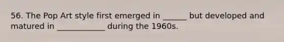 56. The Pop Art style first emerged in ______ but developed and matured in ____________ during the 1960s.