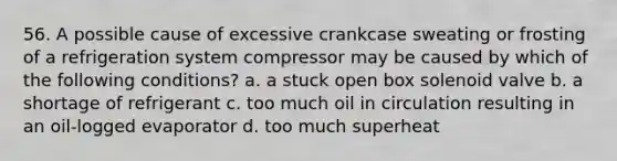 56. A possible cause of excessive crankcase sweating or frosting of a refrigeration system compressor may be caused by which of the following conditions? a. a stuck open box solenoid valve b. a shortage of refrigerant c. too much oil in circulation resulting in an oil-logged evaporator d. too much superheat