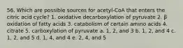 56. Which are possible sources for acetyl-CoA that enters the citric acid cycle? 1. oxidative decarboxylation of pyruvate 2. β oxidation of fatty acids 3. catabolism of certain amino acids 4. citrate 5. carboxylation of pyruvate a. 1, 2, and 3 b. 1, 2, and 4 c. 1, 2, and 5 d. 1, 4, and 4 e. 2, 4, and 5