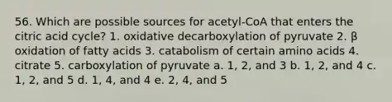 56. Which are possible sources for acetyl-CoA that enters the citric acid cycle? 1. oxidative decarboxylation of pyruvate 2. β oxidation of fatty acids 3. catabolism of certain amino acids 4. citrate 5. carboxylation of pyruvate a. 1, 2, and 3 b. 1, 2, and 4 c. 1, 2, and 5 d. 1, 4, and 4 e. 2, 4, and 5