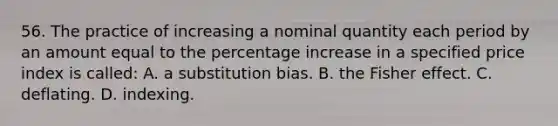 56. The practice of increasing a nominal quantity each period by an amount equal to the percentage increase in a specified price index is called: A. a substitution bias. B. the Fisher effect. C. deflating. D. indexing.