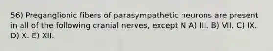 56) Preganglionic fibers of parasympathetic neurons are present in all of the following cranial nerves, except N A) III. B) VII. C) IX. D) X. E) XII.