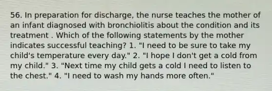 56. In preparation for discharge, the nurse teaches the mother of an infant diagnosed with bronchiolitis about the condition and its treatment . Which of the following statements by the mother indicates successful teaching? 1. "I need to be sure to take my child's temperature every day." 2. "I hope I don't get a cold from my child." 3. "Next time my child gets a cold I need to listen to the chest." 4. "I need to wash my hands more often."