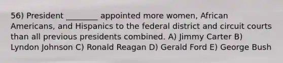 56) President ________ appointed more women, African Americans, and Hispanics to the federal district and circuit courts than all previous presidents combined. A) Jimmy Carter B) Lyndon Johnson C) Ronald Reagan D) Gerald Ford E) George Bush