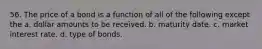 56. The price of a bond is a function of all of the following except the a. dollar amounts to be received. b. maturity date. c. market interest rate. d. type of bonds.